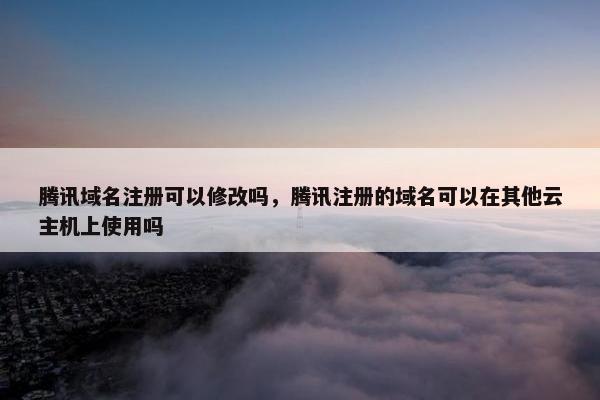 腾讯域名注册可以修改吗，腾讯注册的域名可以在其他云主机上使用吗-第1张图片-冷动云