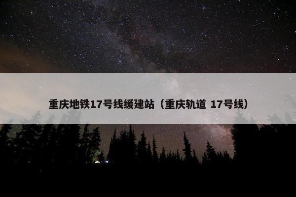 重庆地铁17号线缓建站（重庆轨道 17号线）-第1张图片-冷动云