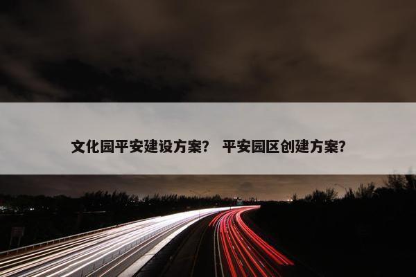 文化园平安建设方案？ 平安园区创建方案？-第1张图片-冷动云