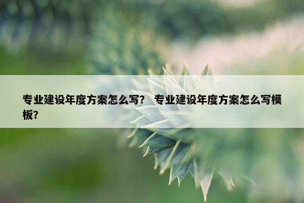 专业建设年度方案怎么写？ 专业建设年度方案怎么写模板？-第1张图片-冷动云
