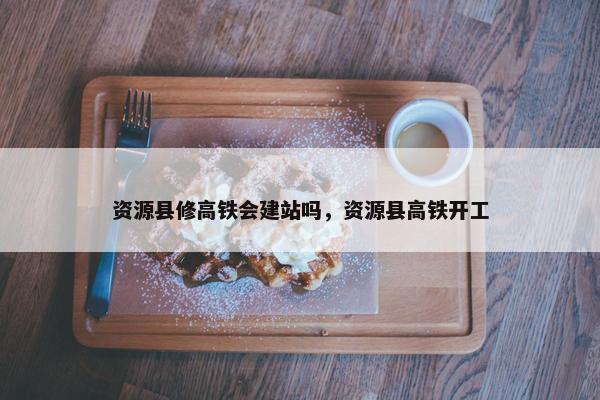 资源县修高铁会建站吗，资源县高铁开工-第1张图片-冷动云