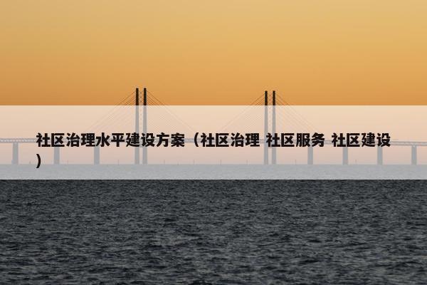 社区治理水平建设方案（社区治理 社区服务 社区建设）-第1张图片-冷动云