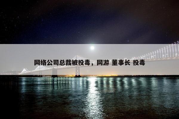 网络公司总裁被投毒，网游 董事长 投毒-第1张图片-冷动云