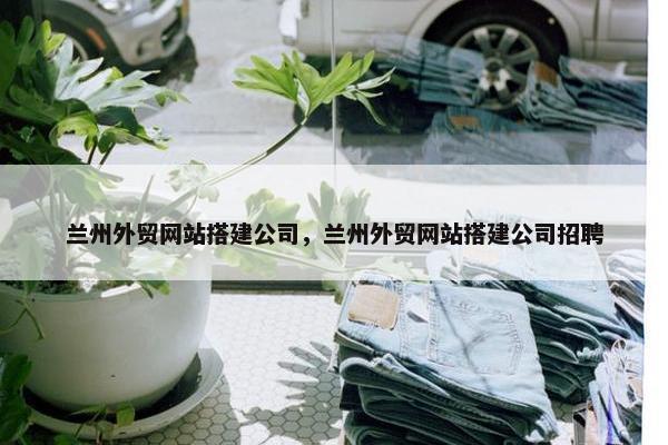兰州外贸网站搭建公司，兰州外贸网站搭建公司招聘-第1张图片-冷动云