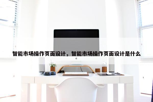智能市场操作页面设计，智能市场操作页面设计是什么-第1张图片-冷动云