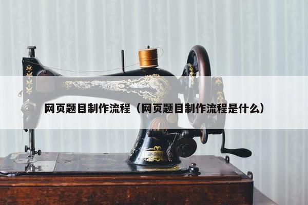 网页题目制作流程（网页题目制作流程是什么）-第1张图片-冷动云
