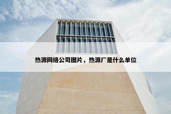 热源网络公司图片，热源厂是什么单位-第1张图片-冷动云