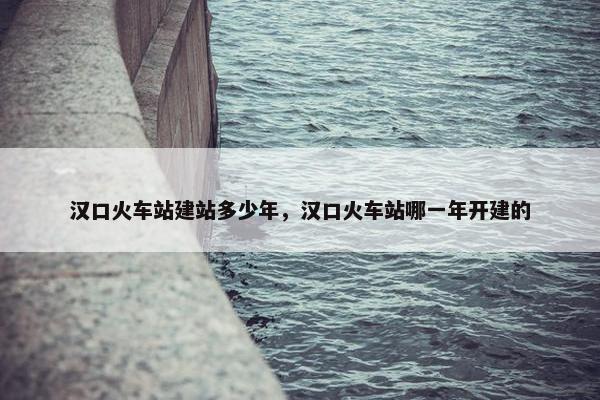 汉口火车站建站多少年，汉口火车站哪一年开建的-第1张图片-冷动云