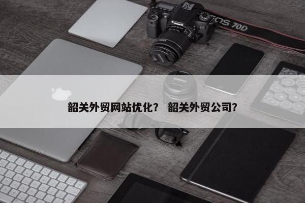 韶关外贸网站优化？ 韶关外贸公司？-第1张图片-冷动云