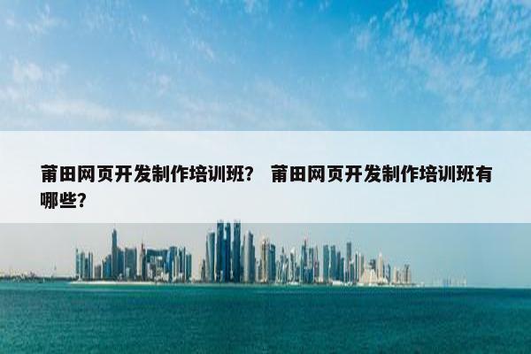 莆田网页开发制作培训班？ 莆田网页开发制作培训班有哪些？-第1张图片-冷动云