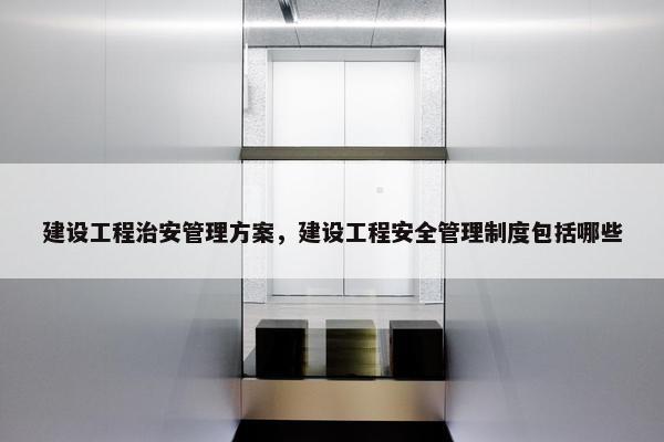 建设工程治安管理方案，建设工程安全管理制度包括哪些-第1张图片-冷动云