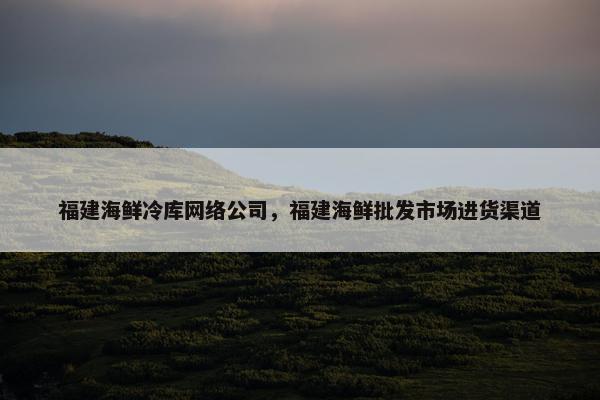 福建海鲜冷库网络公司，福建海鲜批发市场进货渠道-第1张图片-冷动云
